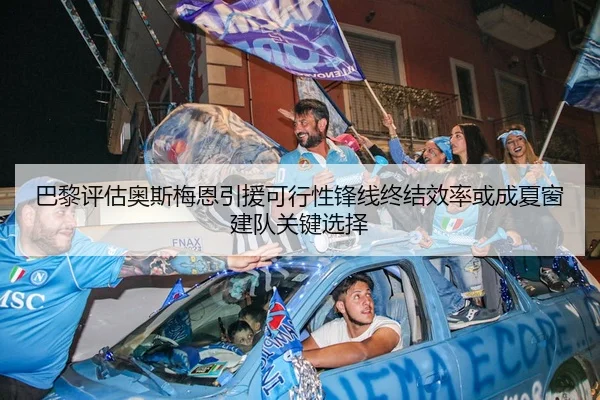 巴黎评估奥斯梅恩引援可行性锋线终结效率或成夏窗建队关键选择
