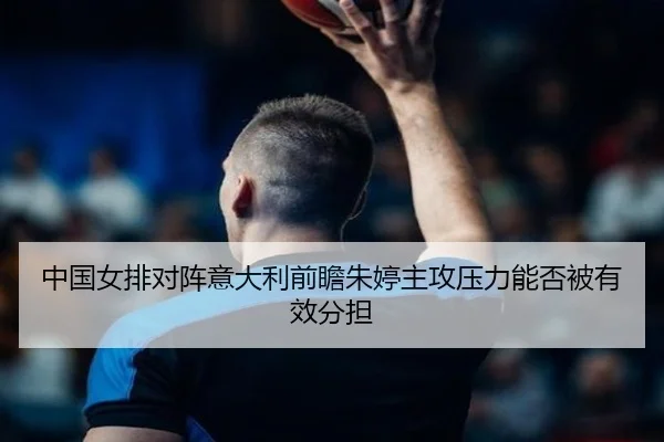 中国女排对阵意大利前瞻朱婷主攻压力能否被有效分担